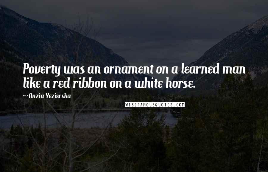 Anzia Yezierska Quotes: Poverty was an ornament on a learned man like a red ribbon on a white horse.