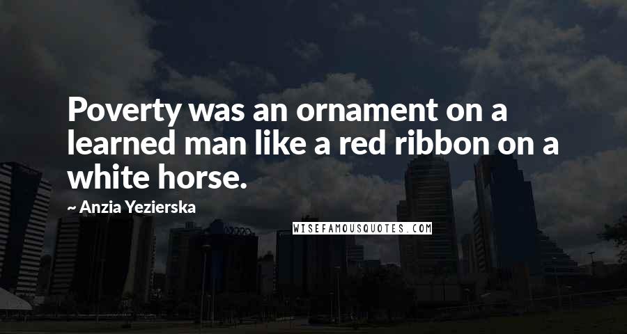 Anzia Yezierska Quotes: Poverty was an ornament on a learned man like a red ribbon on a white horse.