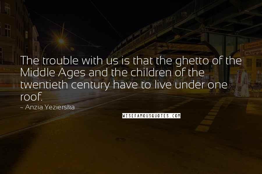 Anzia Yezierska Quotes: The trouble with us is that the ghetto of the Middle Ages and the children of the twentieth century have to live under one roof.