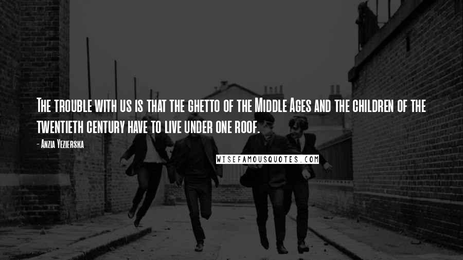 Anzia Yezierska Quotes: The trouble with us is that the ghetto of the Middle Ages and the children of the twentieth century have to live under one roof.