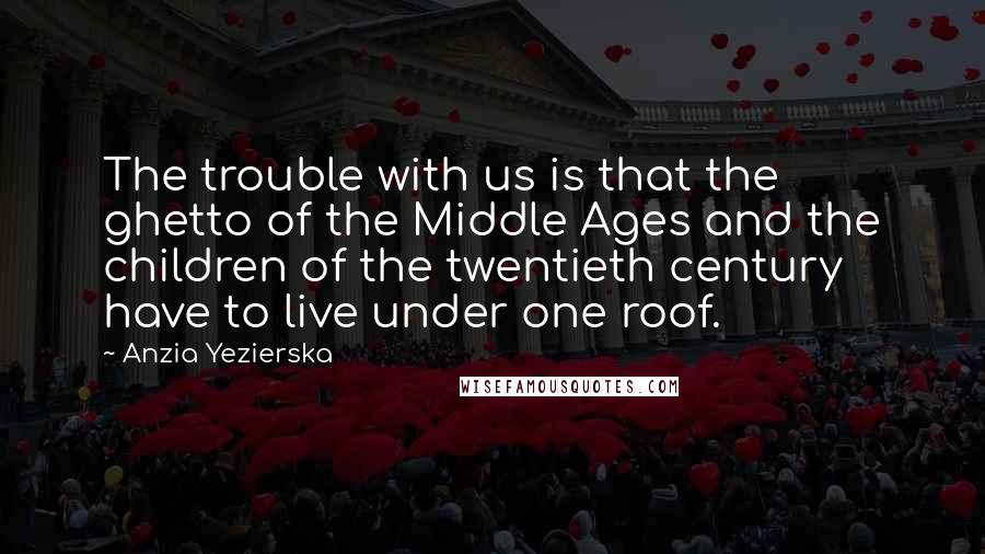 Anzia Yezierska Quotes: The trouble with us is that the ghetto of the Middle Ages and the children of the twentieth century have to live under one roof.