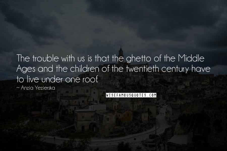 Anzia Yezierska Quotes: The trouble with us is that the ghetto of the Middle Ages and the children of the twentieth century have to live under one roof.