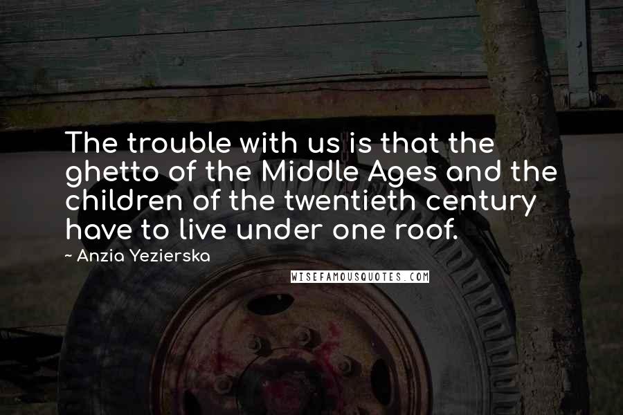 Anzia Yezierska Quotes: The trouble with us is that the ghetto of the Middle Ages and the children of the twentieth century have to live under one roof.