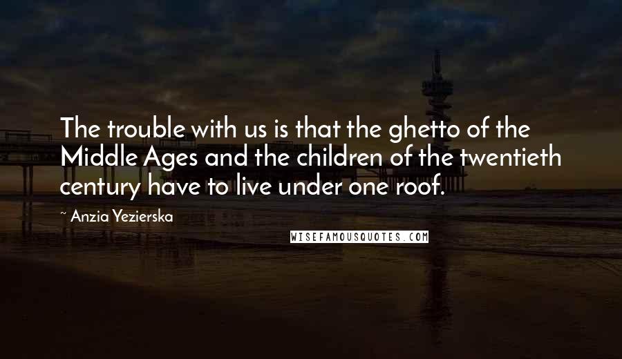 Anzia Yezierska Quotes: The trouble with us is that the ghetto of the Middle Ages and the children of the twentieth century have to live under one roof.