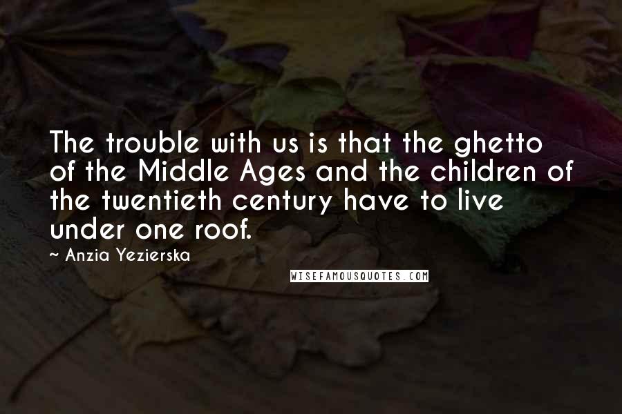 Anzia Yezierska Quotes: The trouble with us is that the ghetto of the Middle Ages and the children of the twentieth century have to live under one roof.