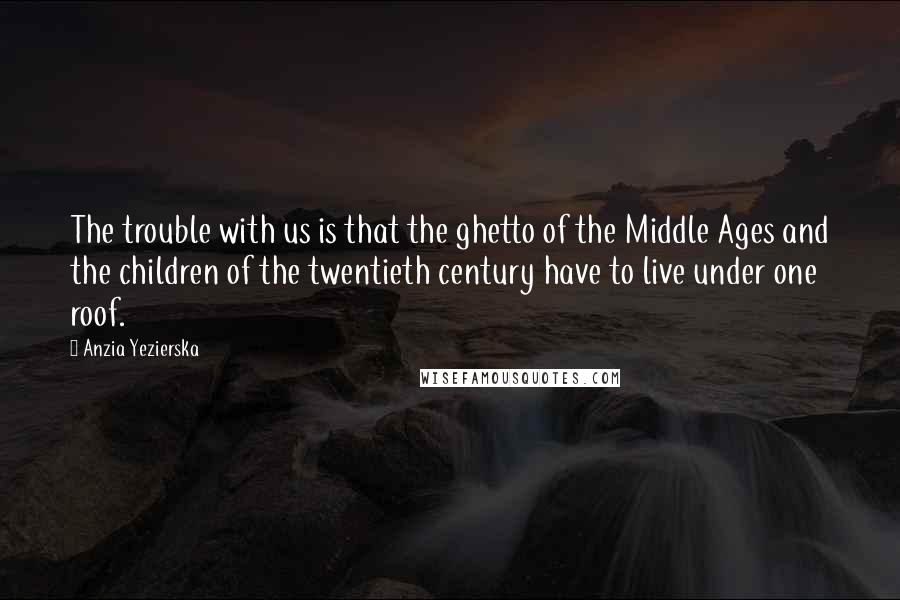 Anzia Yezierska Quotes: The trouble with us is that the ghetto of the Middle Ages and the children of the twentieth century have to live under one roof.