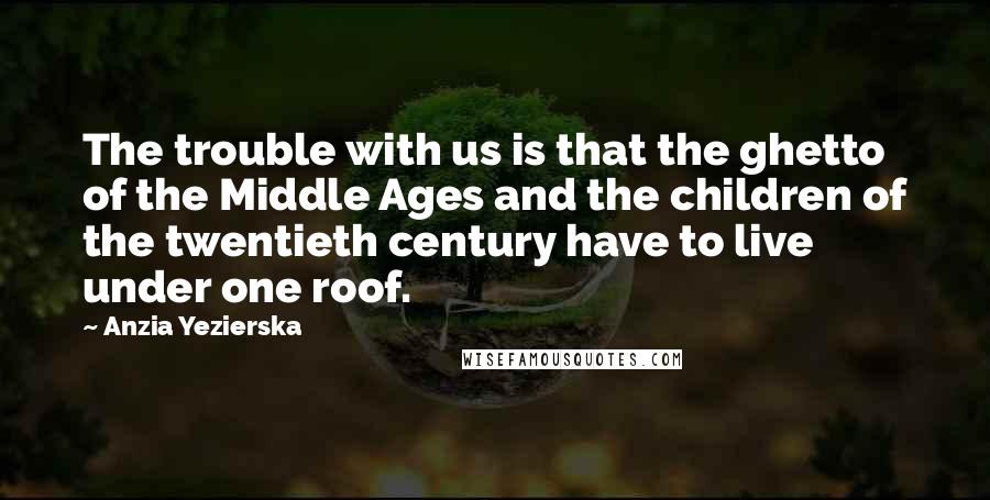 Anzia Yezierska Quotes: The trouble with us is that the ghetto of the Middle Ages and the children of the twentieth century have to live under one roof.