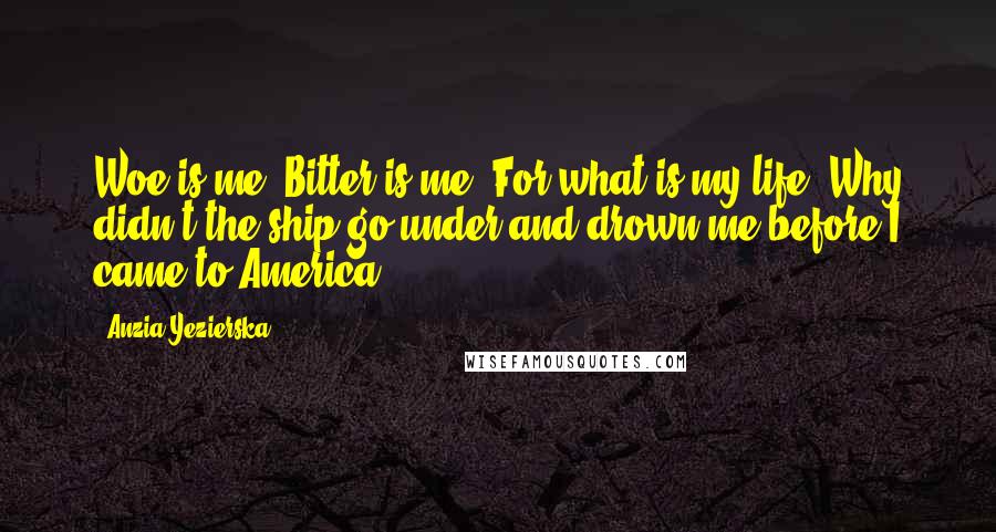 Anzia Yezierska Quotes: Woe is me! Bitter is me! For what is my life? Why didn't the ship go under and drown me before I came to America?