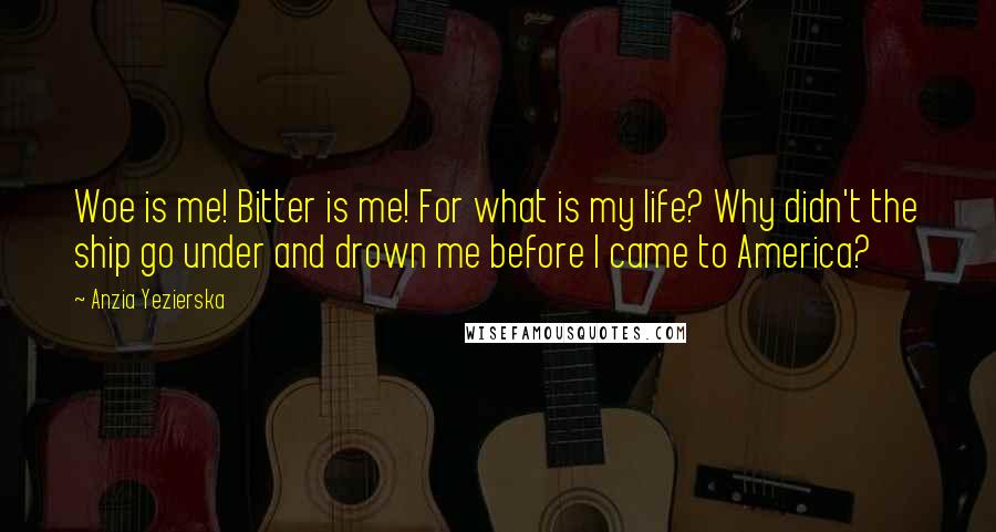 Anzia Yezierska Quotes: Woe is me! Bitter is me! For what is my life? Why didn't the ship go under and drown me before I came to America?