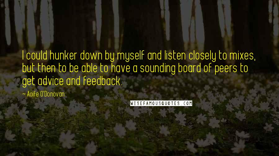 Aoife O'Donovan Quotes: I could hunker down by myself and listen closely to mixes, but then to be able to have a sounding board of peers to get advice and feedback.