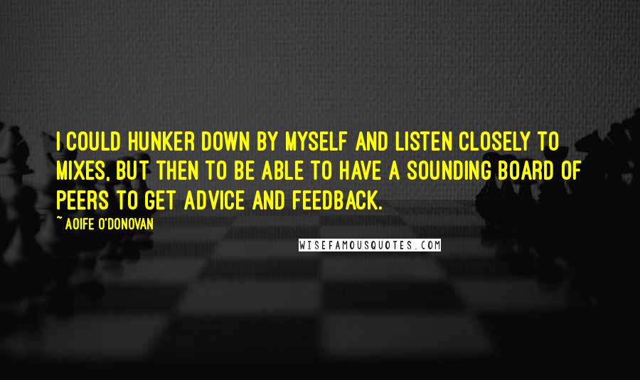 Aoife O'Donovan Quotes: I could hunker down by myself and listen closely to mixes, but then to be able to have a sounding board of peers to get advice and feedback.