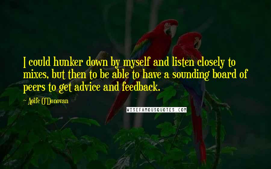 Aoife O'Donovan Quotes: I could hunker down by myself and listen closely to mixes, but then to be able to have a sounding board of peers to get advice and feedback.