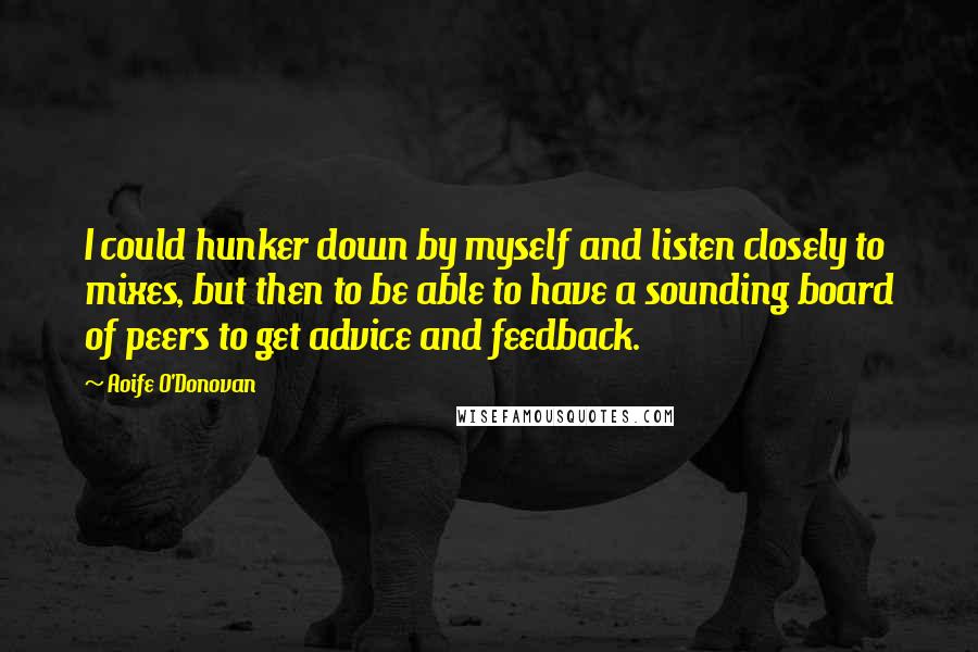 Aoife O'Donovan Quotes: I could hunker down by myself and listen closely to mixes, but then to be able to have a sounding board of peers to get advice and feedback.