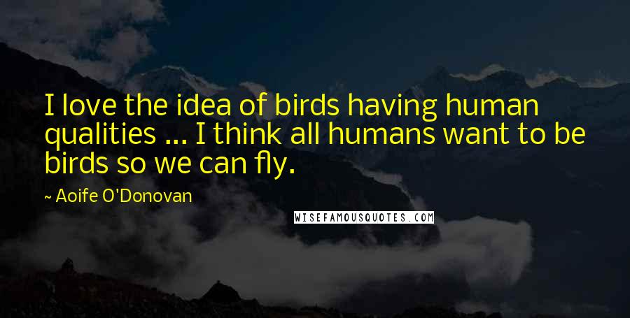 Aoife O'Donovan Quotes: I love the idea of birds having human qualities ... I think all humans want to be birds so we can fly.