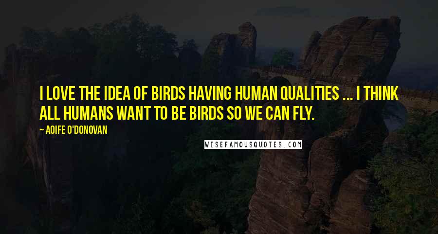 Aoife O'Donovan Quotes: I love the idea of birds having human qualities ... I think all humans want to be birds so we can fly.