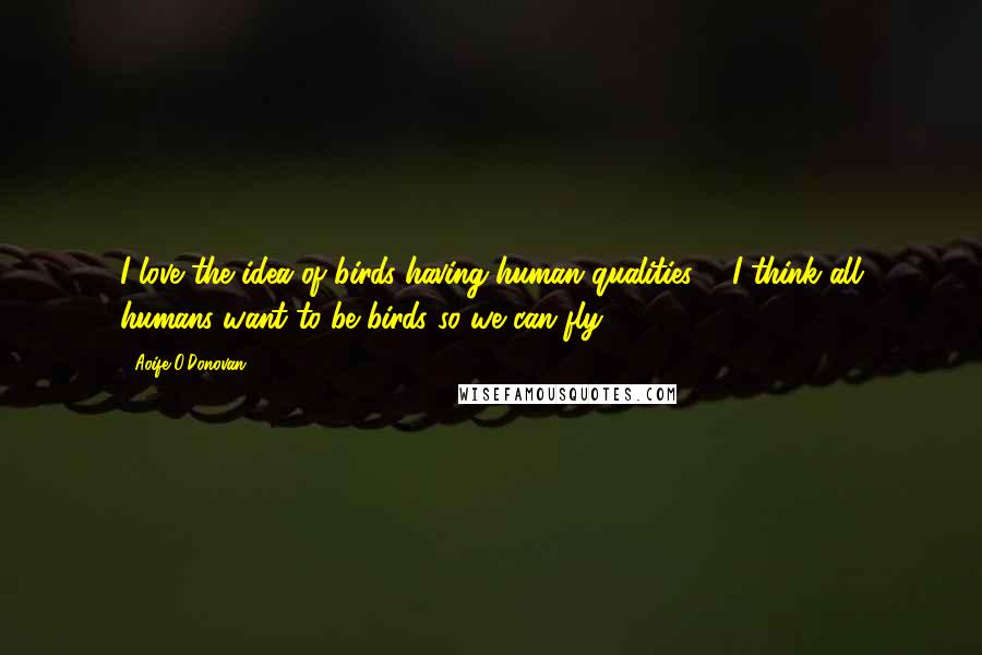 Aoife O'Donovan Quotes: I love the idea of birds having human qualities ... I think all humans want to be birds so we can fly.