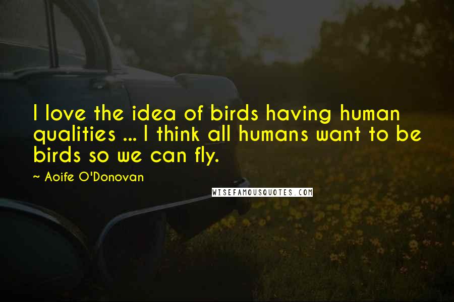 Aoife O'Donovan Quotes: I love the idea of birds having human qualities ... I think all humans want to be birds so we can fly.