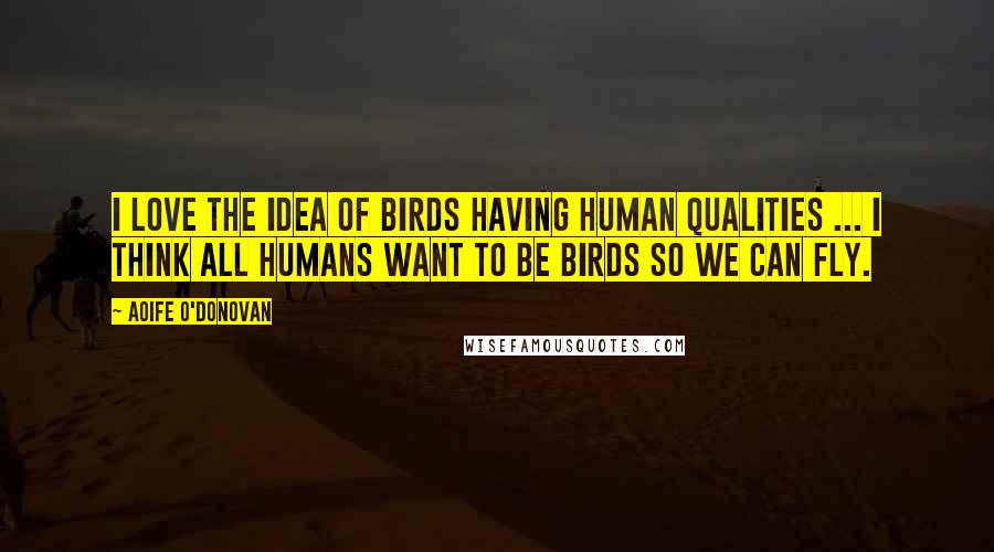 Aoife O'Donovan Quotes: I love the idea of birds having human qualities ... I think all humans want to be birds so we can fly.