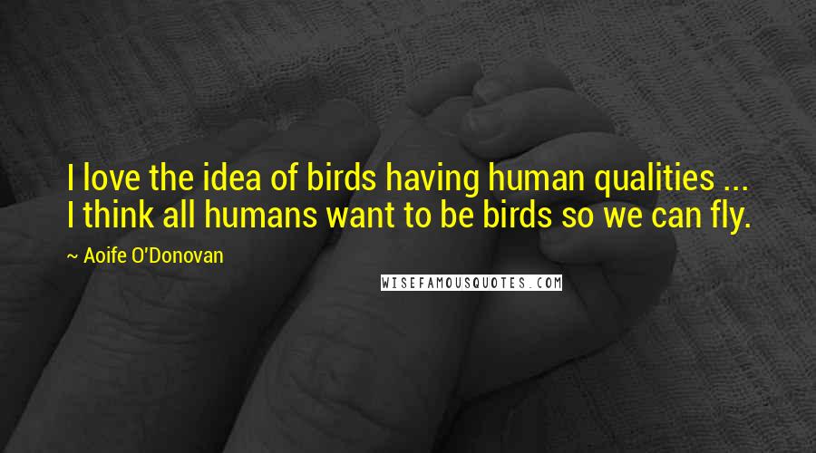 Aoife O'Donovan Quotes: I love the idea of birds having human qualities ... I think all humans want to be birds so we can fly.