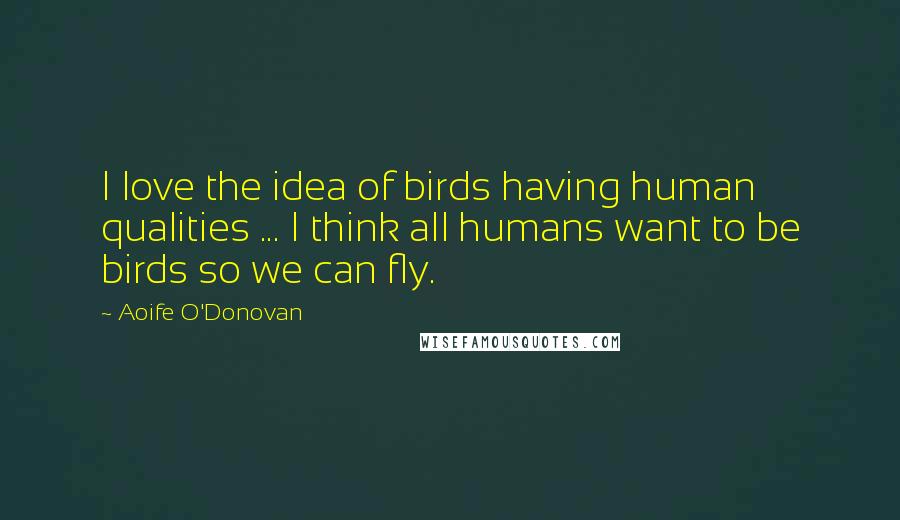 Aoife O'Donovan Quotes: I love the idea of birds having human qualities ... I think all humans want to be birds so we can fly.