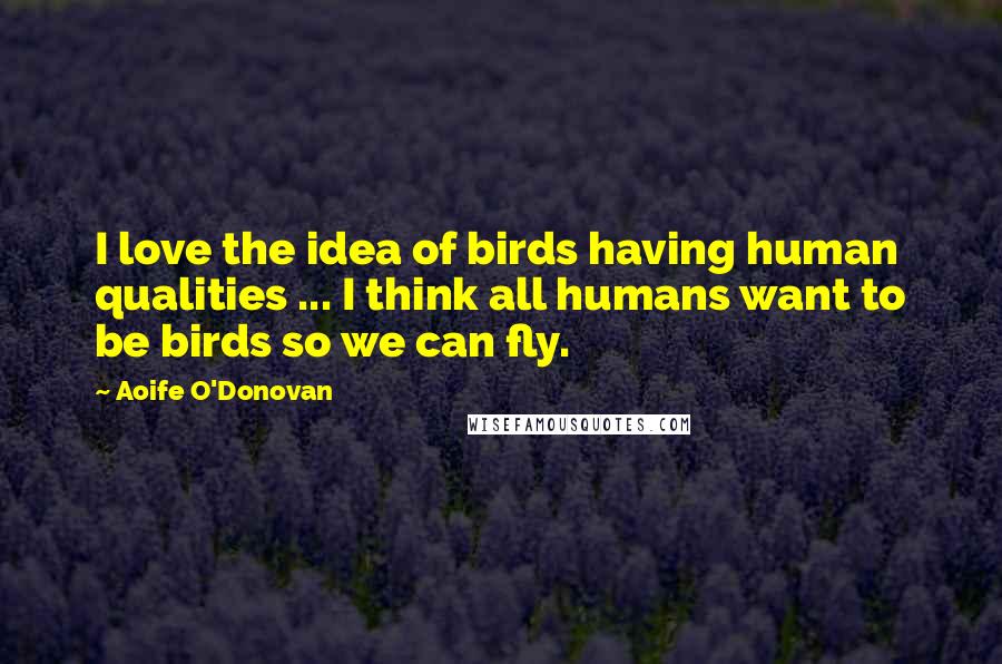 Aoife O'Donovan Quotes: I love the idea of birds having human qualities ... I think all humans want to be birds so we can fly.