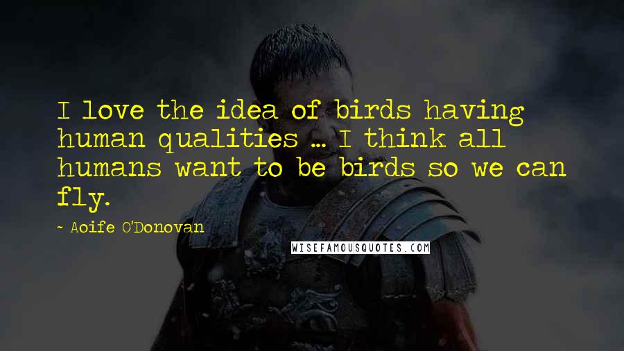 Aoife O'Donovan Quotes: I love the idea of birds having human qualities ... I think all humans want to be birds so we can fly.