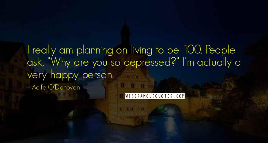 Aoife O'Donovan Quotes: I really am planning on living to be 100. People ask, "Why are you so depressed?" I'm actually a very happy person.