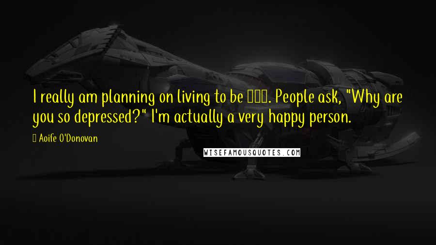 Aoife O'Donovan Quotes: I really am planning on living to be 100. People ask, "Why are you so depressed?" I'm actually a very happy person.