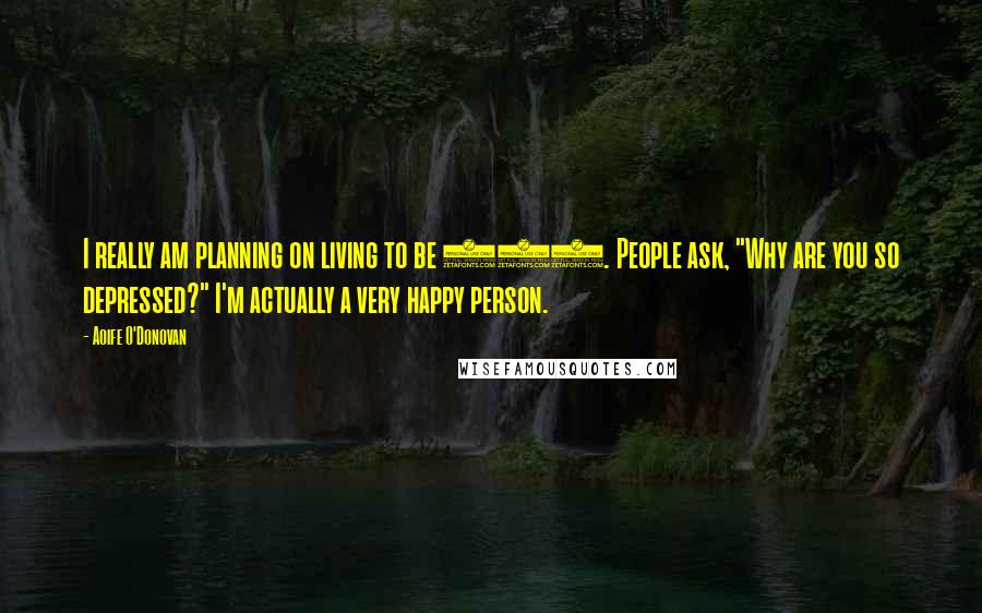 Aoife O'Donovan Quotes: I really am planning on living to be 100. People ask, "Why are you so depressed?" I'm actually a very happy person.