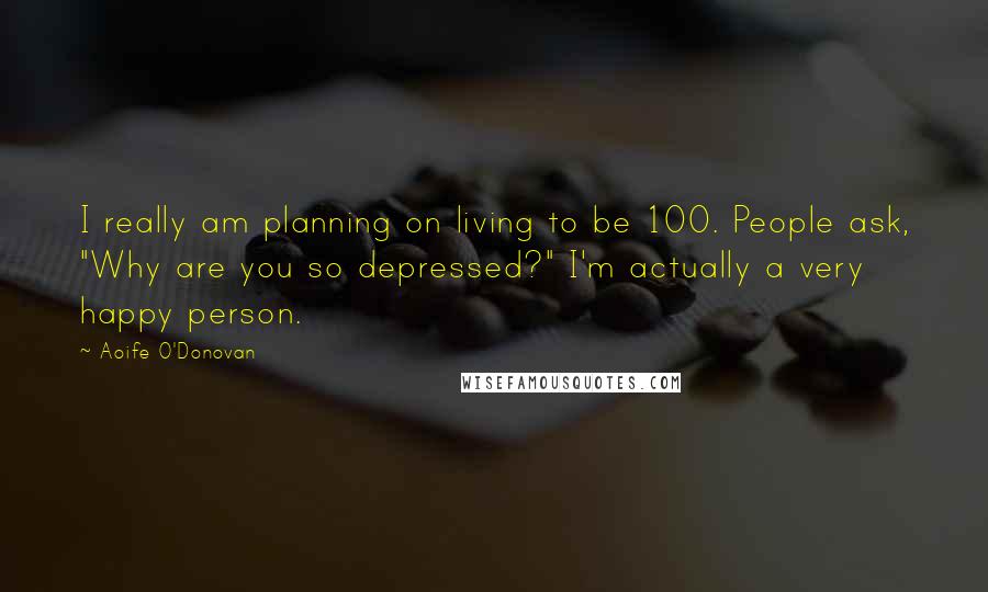 Aoife O'Donovan Quotes: I really am planning on living to be 100. People ask, "Why are you so depressed?" I'm actually a very happy person.