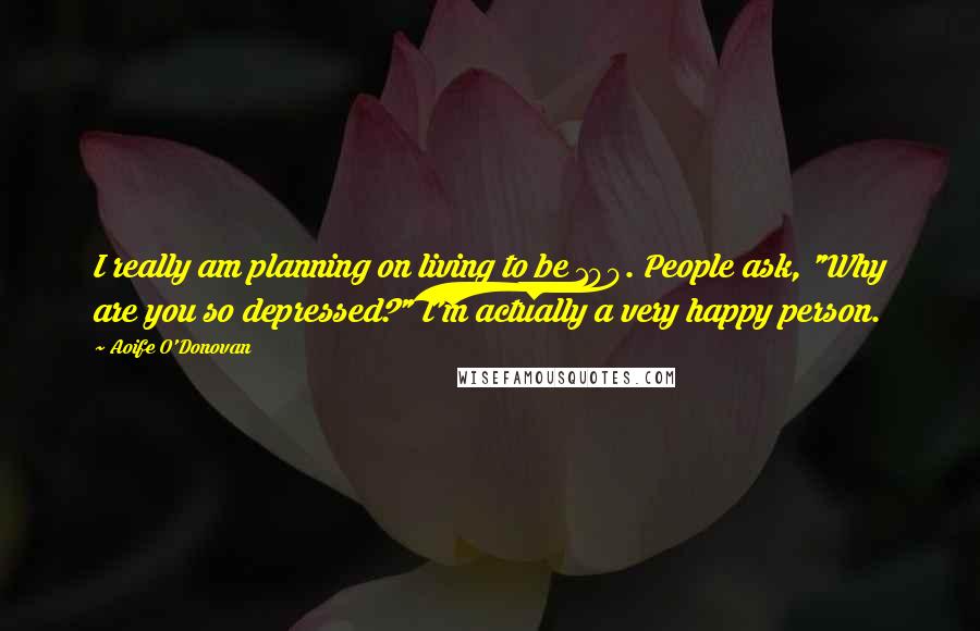 Aoife O'Donovan Quotes: I really am planning on living to be 100. People ask, "Why are you so depressed?" I'm actually a very happy person.