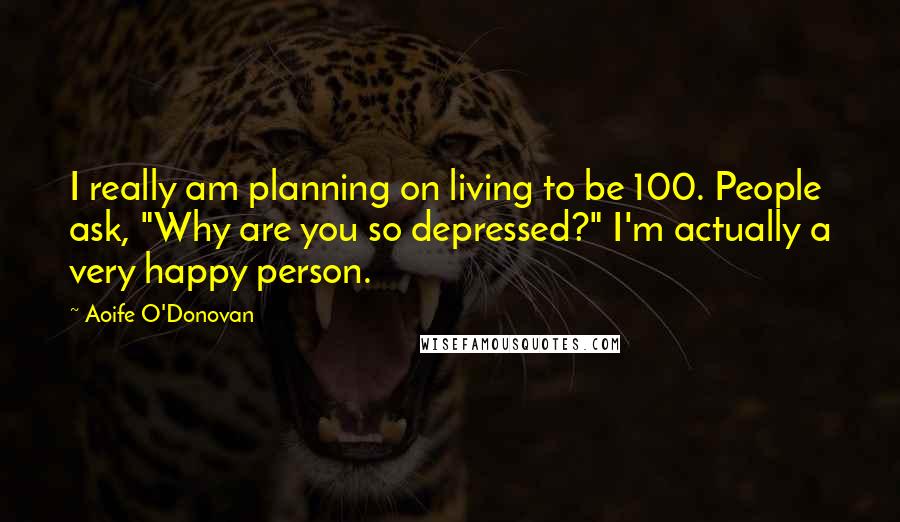 Aoife O'Donovan Quotes: I really am planning on living to be 100. People ask, "Why are you so depressed?" I'm actually a very happy person.