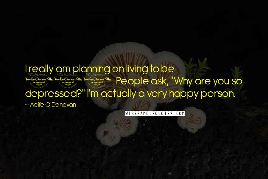 Aoife O'Donovan Quotes: I really am planning on living to be 100. People ask, "Why are you so depressed?" I'm actually a very happy person.