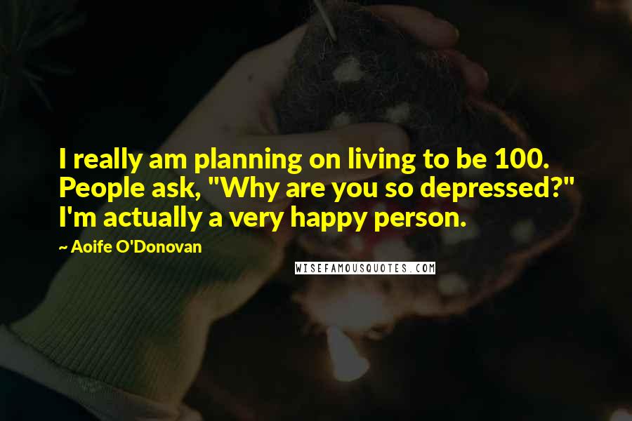 Aoife O'Donovan Quotes: I really am planning on living to be 100. People ask, "Why are you so depressed?" I'm actually a very happy person.