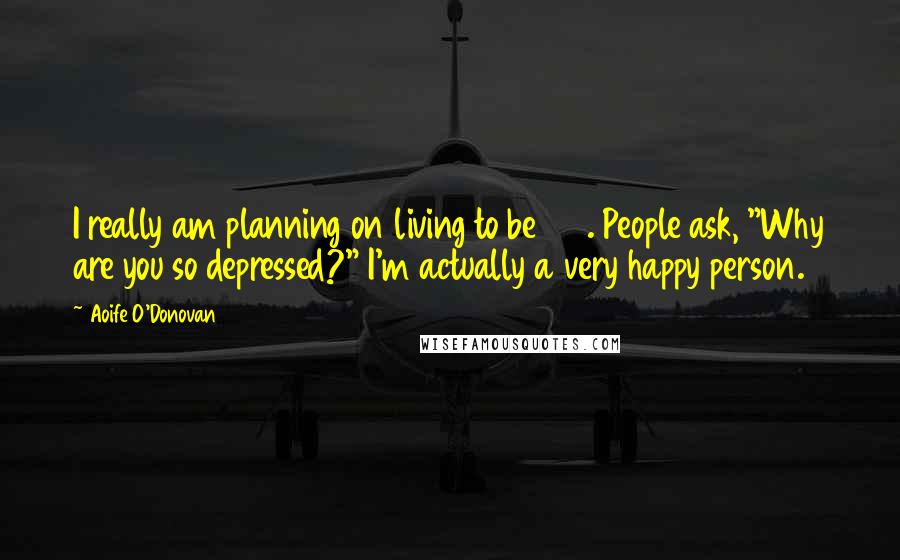 Aoife O'Donovan Quotes: I really am planning on living to be 100. People ask, "Why are you so depressed?" I'm actually a very happy person.