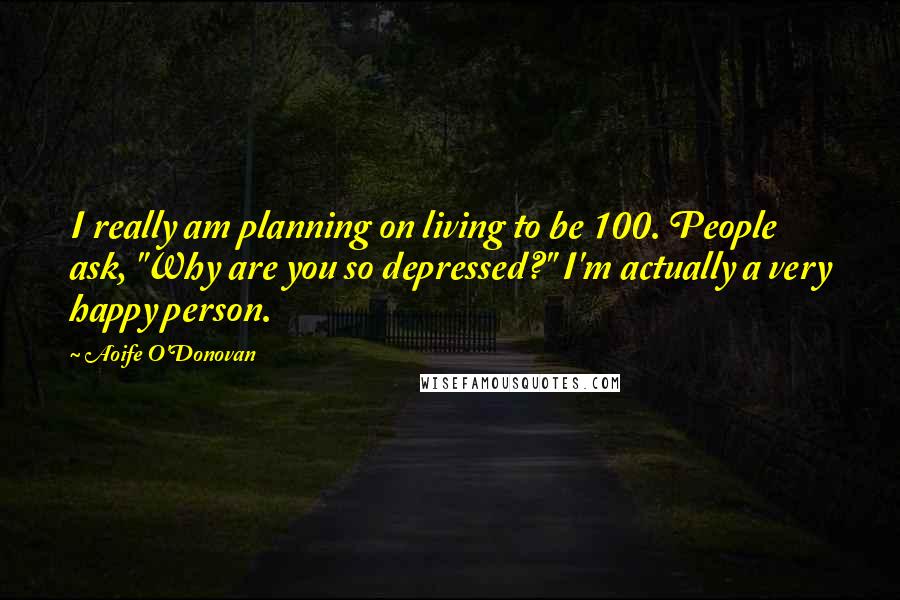 Aoife O'Donovan Quotes: I really am planning on living to be 100. People ask, "Why are you so depressed?" I'm actually a very happy person.