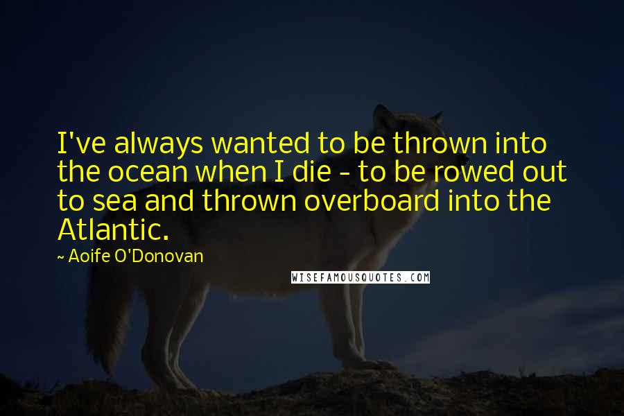 Aoife O'Donovan Quotes: I've always wanted to be thrown into the ocean when I die - to be rowed out to sea and thrown overboard into the Atlantic.