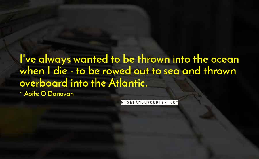 Aoife O'Donovan Quotes: I've always wanted to be thrown into the ocean when I die - to be rowed out to sea and thrown overboard into the Atlantic.