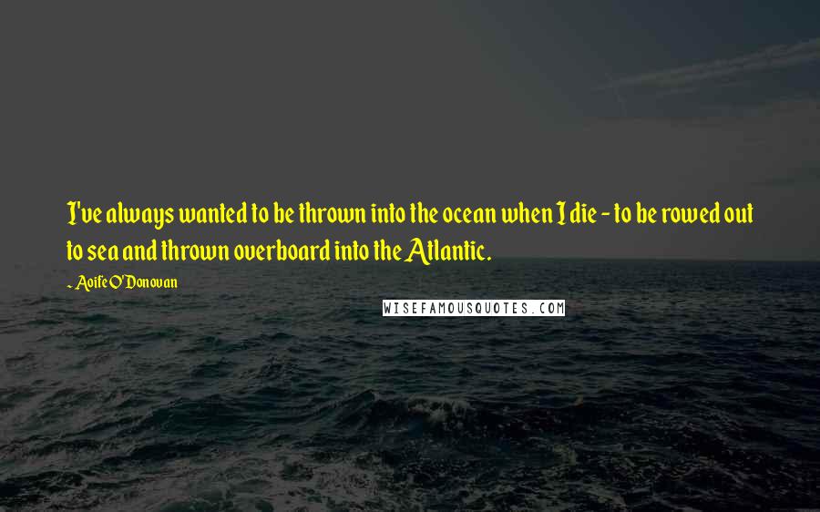 Aoife O'Donovan Quotes: I've always wanted to be thrown into the ocean when I die - to be rowed out to sea and thrown overboard into the Atlantic.