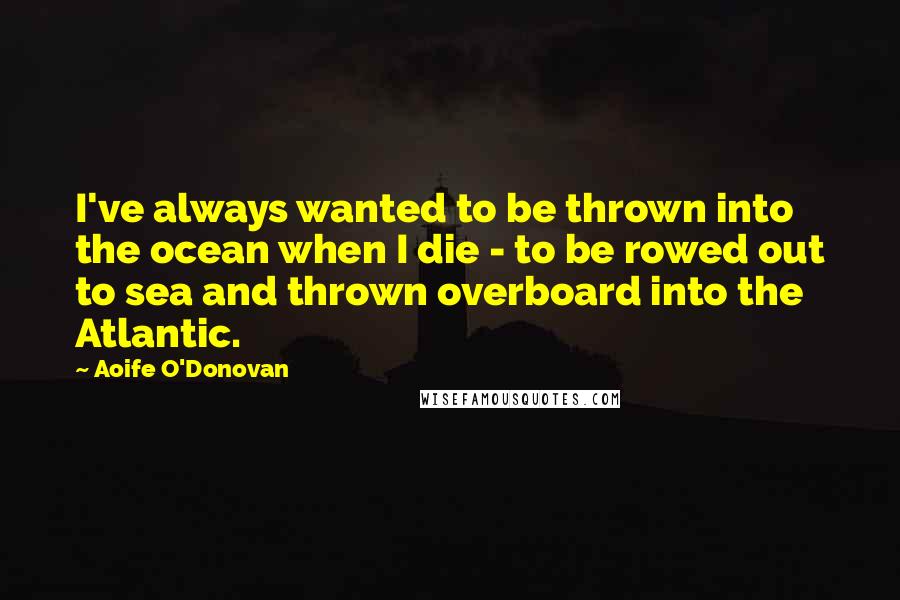 Aoife O'Donovan Quotes: I've always wanted to be thrown into the ocean when I die - to be rowed out to sea and thrown overboard into the Atlantic.