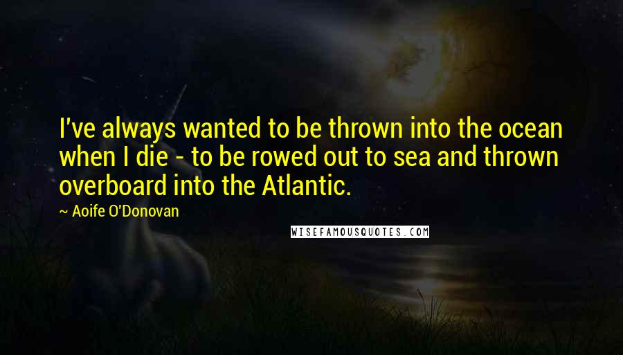 Aoife O'Donovan Quotes: I've always wanted to be thrown into the ocean when I die - to be rowed out to sea and thrown overboard into the Atlantic.