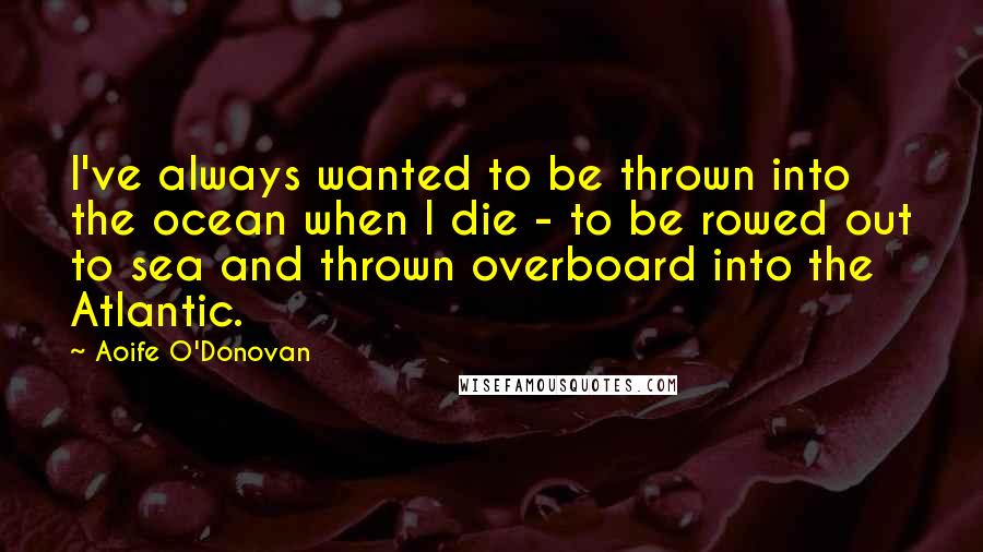 Aoife O'Donovan Quotes: I've always wanted to be thrown into the ocean when I die - to be rowed out to sea and thrown overboard into the Atlantic.