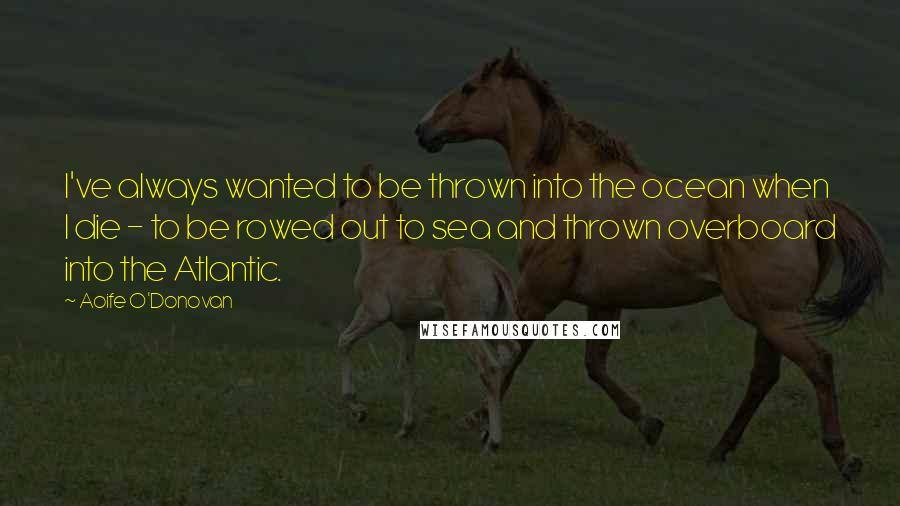 Aoife O'Donovan Quotes: I've always wanted to be thrown into the ocean when I die - to be rowed out to sea and thrown overboard into the Atlantic.