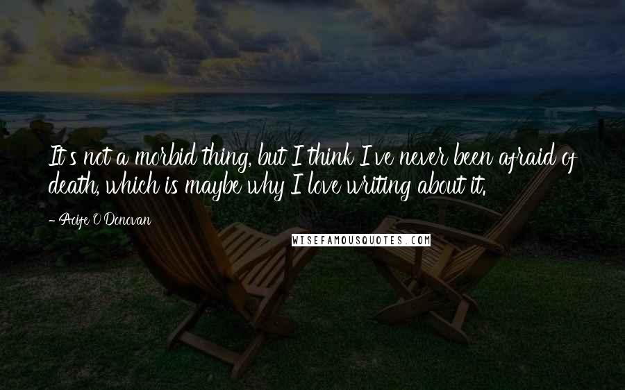Aoife O'Donovan Quotes: It's not a morbid thing, but I think I've never been afraid of death, which is maybe why I love writing about it.