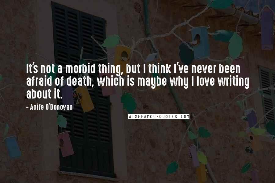 Aoife O'Donovan Quotes: It's not a morbid thing, but I think I've never been afraid of death, which is maybe why I love writing about it.