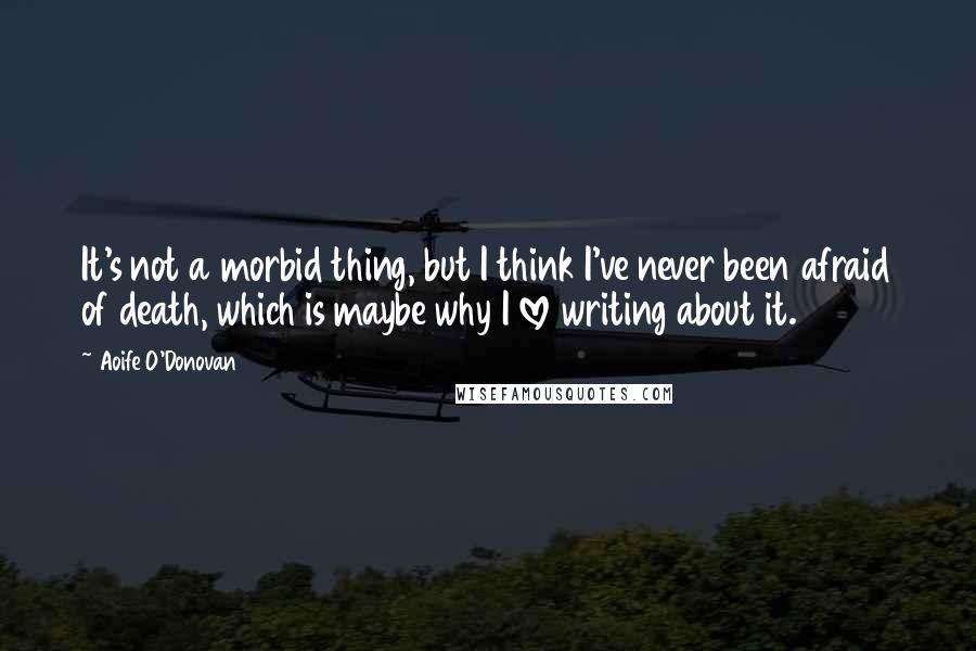 Aoife O'Donovan Quotes: It's not a morbid thing, but I think I've never been afraid of death, which is maybe why I love writing about it.