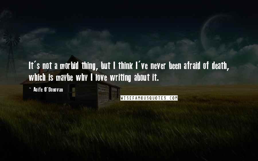 Aoife O'Donovan Quotes: It's not a morbid thing, but I think I've never been afraid of death, which is maybe why I love writing about it.