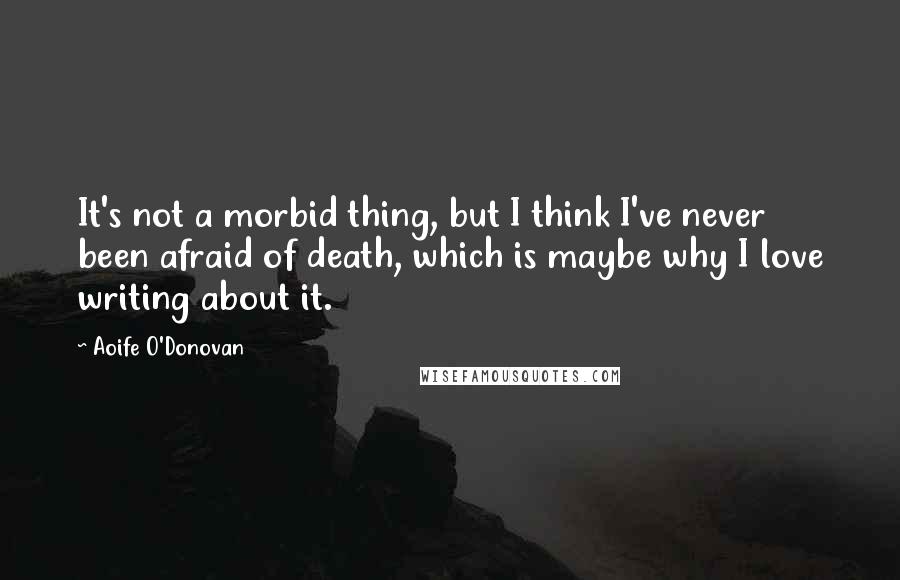 Aoife O'Donovan Quotes: It's not a morbid thing, but I think I've never been afraid of death, which is maybe why I love writing about it.