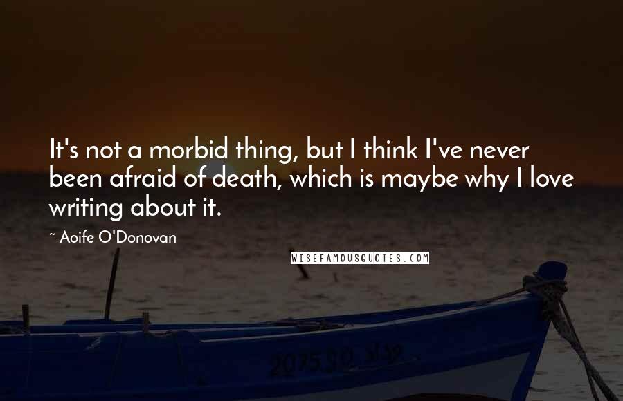 Aoife O'Donovan Quotes: It's not a morbid thing, but I think I've never been afraid of death, which is maybe why I love writing about it.