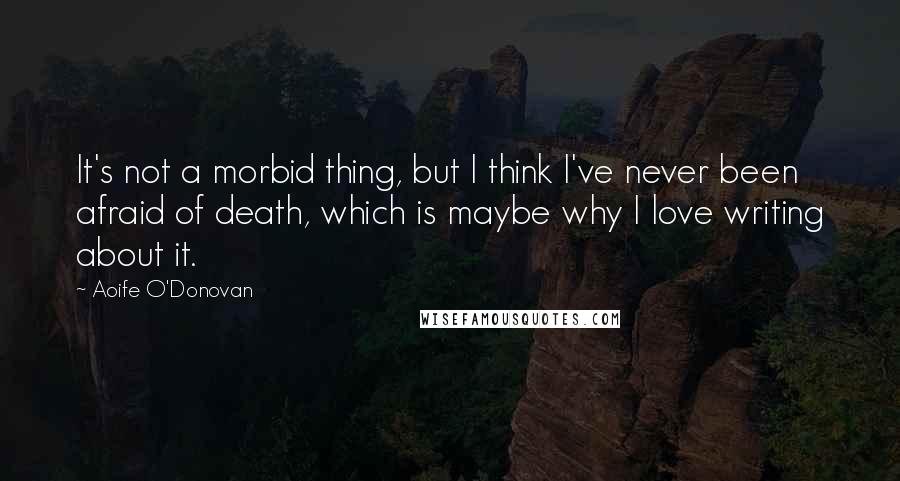 Aoife O'Donovan Quotes: It's not a morbid thing, but I think I've never been afraid of death, which is maybe why I love writing about it.